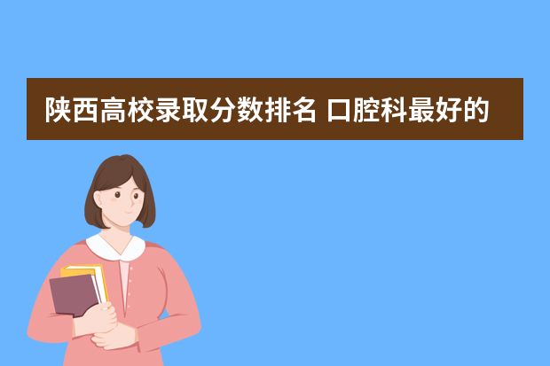 陕西高校录取分数排名 口腔科最好的大学排名